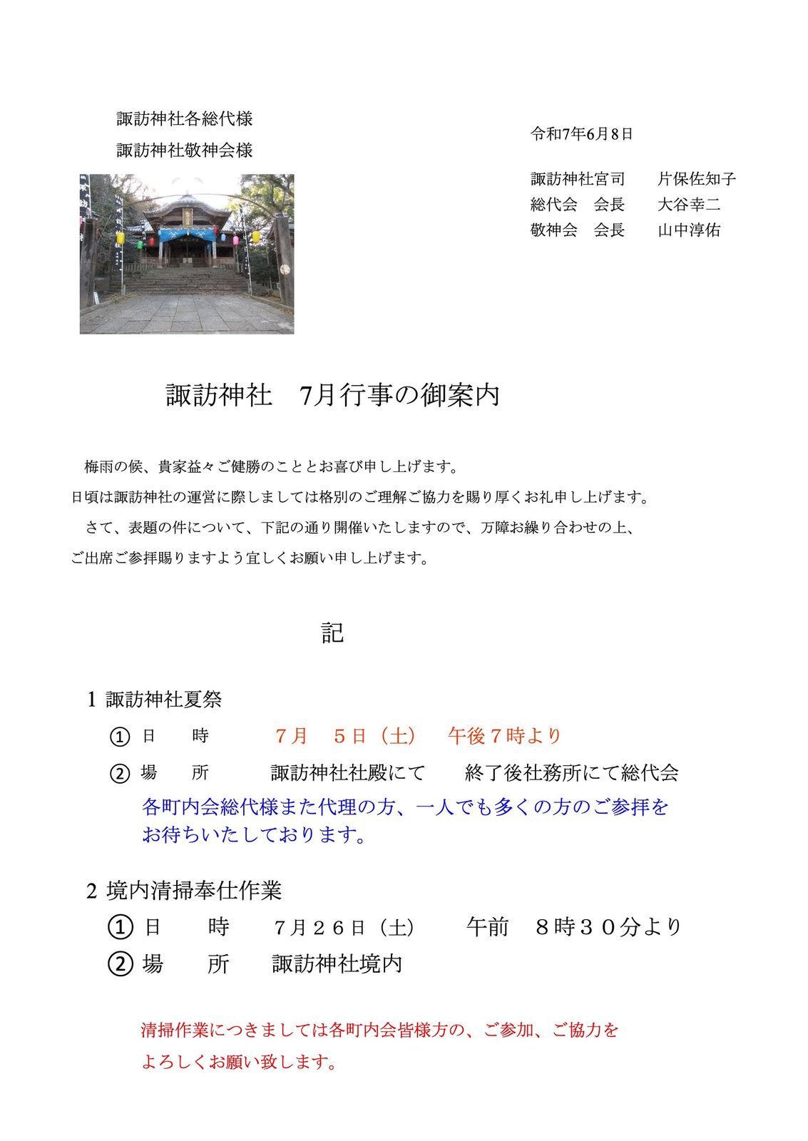 諏訪神社各総代様
諏訪神社敬神会様
令和7年6月8日
諏訪神社 7月行事の御案内
梅雨の候、貴家益々ご健勝のこととお喜び申し上げます。
日頃は諏訪神社の運営に際しましては格別のご理解ご協力を賜り厚くお礼申し上げます。
さて、表題の件について、下記の通り開催いたしますので、万障お繰り合わせの上、
ご出席ご参拝賜りますよう宜しくお願い申し上げます。
記
1 諏訪神社夏祭
日 時
① 7月 5日(土) 午後7時より
場 所
② 諏訪神社社殿にて 終了後社務所にて総代会
各町内会総代様また代理の方、一人でも多くの方のご参拝を
お待ちいたしております。
2 境内清掃奉仕作業
① 日 時 7月26日(土) 午前 8時30分より
② 場 所 諏訪神社境内
清掃作業につきましては各町内会皆様方の、ご参加、ご協力を
よろしくお願い致します。